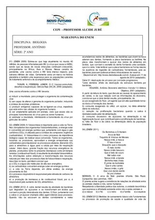 CEPI - PROFESSOR ALCIDE JUBÉ 
MARATONA DO ENEM 
DISCIPLINA: BIOLOGIA 
PROFESSOR: ANTÔNIO 
SÉRIE: 2º ANO 
01) (ENEM 2009) Estima-se que haja atualmente no mundo 40 
milhões de pessoas infectadas pelo HIV (o vírus que causa a AIDS), 
sendo que as taxas de novas infecções continuam crescendo, 
principalmente na Áf rica, Ásia e Rússia. Nesse cenário de 
pandemia, uma vacina contra o HIV teria imenso impacto, pois 
salvaria milhões de vidas. Certamente seria um marco na história 
planetária e também uma esperança para as populações carentes 
de tratamento antiviral e de acompanhamento médico. 
TANURI, A.; FERREIRA JUNIOR, O. C. Vacina contra Aids: 
desaf ios e esperanças. Ciência Hoje (44) 26, 2009 (adaptado). 
Uma vacina ef iciente contra o HIV deveria: 
a) induzir a imunidade, para proteger o organismo da contaminação 
viral. 
b) ser capaz de alterar o genoma do organismo portador, induzindo 
a síntese de enzimas protetoras. 
c) produzir antígenos capazes de se ligarem ao vírus, impedindo 
que este entre nas células do organismo humano. 
d) ser amplamente aplicada em animais, visto que esses são os 
principais transmissores do vírus para os seres humanos. 
e) estimular a imunidade, minimizando a transmissão do vírus por 
gotículas de saliva. 
02) (ENEM 2009) A fotossíntese é importante para a vida na Terra. 
Nos cloroplastos dos organismos fotossintetizantes, a energia solar 
é convertida em energia química que, juntamente com água e gás 
carbônico (CO2), é utilizada para a síntese de compostos orgânicos 
(carboidratos). A fotossíntese é o único processo de importância 
biológica capaz de realizar essa conversão. Todos os organismos, 
incluindo os produtores, aproveitam a energia armazenada nos 
carboidratos para impulsionar os processos celulares, liberando CO2 
para a atmosfera e água para a célula por meio da respiração 
celular. Além disso, grande f ração dos recursos energéticos do 
planeta, produzidos tanto no presente (biomassa) como em tempos 
remotos (combustível fóssil), é resultante da atividade fotossintética. 
As informações sobre obtenção e transformação dos recursos 
naturais por meio dos processos vitais de fotossíntese e respiração, 
descritas no texto, permitem concluir que: 
a) o CO2 e a água são moléculas de alto teor energético. 
b) os carboidratos convertem energia solar em energia química. 
c) a vida na Terra depende, em última análise, da energia 
proveniente do Sol. 
d) o processo respiratório é responsável pela retirada de carbono da 
atmosfera. 
e) a produção de biomassa e de combustível fóssil, por si, é 
responsável pelo aumento de CO2 atmosférico. 
03) (ENEM 2012) A cárie dental resulta da atividade de bactérias 
que degradam os açúcares e os transformam em ácidos que 
corroem a porção mineralizada dos dentes. O f lúor, juntamente com 
o cálcio e um açúcar chamado xilitol, agem inibindo esse processo. 
Quando não se escovam os dentes corretamente e neles 
acumulam-se restos de alimentos, as bactérias que vivem na boca 
aderem aos dentes, formando a placa bacteriana ou biof ilme. Na 
placa, elas transformam o açúcar dos restos de alimentos em 
ácidos, que corroem o esmalte do dente formando uma cavidade, 
que é a cárie. Vale lembrar que a placa bacteriana se forma mesmo 
na ausência de ingestão de carboidratos fermentáveis, pois as 
bactérias possuem polissacarídeos intracelulares de reserva. 
Disponível em: http://www.diariodasaude.com.br. Acesso em: 11 de 
agosto de 2010 (adaptado). 
Cárie 01: destruição de um osso por corrosão progressiva, 
*cárie dentária: efeito da destruição da estrutura dentária por 
bactérias. 
HOUAISS, Antônio. Dicionário eletrônico. Versão 1.0. Editora 
Objetiva, 2001 (adaptado). 
A partir da leitura do texto, que discute as causas do aparecimento 
de cáries, e da sua relação com as informações do dicionário, 
conclui-se que a cárie dental resulta, principalmente, de: 
a) uso exagerado do f lúor, um agente que em alta quantidade torna-se 
tóxico à formação dos dentes. 
b) consumo exagerado do xilitol, um açúcar, na dieta alimentar 
diária do indivíduo. 
c) redução na proliferação bacteriana quando a saliva é 
desbalanceada pela má alimentação. 
d) consumo excessivo de açúcares na alimentação e má 
higienização bucal, que contribuem para a proliferação de bactérias. 
e) falta de f lúor e de cálcio na alimentação diária da população 
brasileira. 
04) (ENEM 2011) 
Os Bichinhos e O Homem 
Arca de Noé 
Toquinho & Vinicius de Moraes 
Nossa irmã, a mosca 
É feia e tosca 
Enquanto que o mosquito 
É mais bonito 
Nosso irmão besouro 
Que é feito de couro 
Mal sabe voar 
Nossa irmã, a barata 
Bichinha mais chata 
É prima da borboleta 
Que é uma careta 
Nosso irmão, o grilo 
Que vive dando estrilo 
Só pra chatear 
MORAES, V. A arca de Noé: poemas infantis. São Paulo: 
Companhia das Letrinhas, 1991. 
O poema acima sugere a existência de relações de af inidade entre 
os animais citados e nós, seres humanos. 
Respeitando a liberdade poética dos autores, a unidade taxonômica 
que expressa a af inidade existente entre nós e estes animais é: 
a) a classe b) o f ilo c) o reino d) a família e) a espécie 
05) (ENEM 2012) Medidas de saneamento básico são fundamentais 
no processo de promoção de saúde e qualidade de vida da 
 