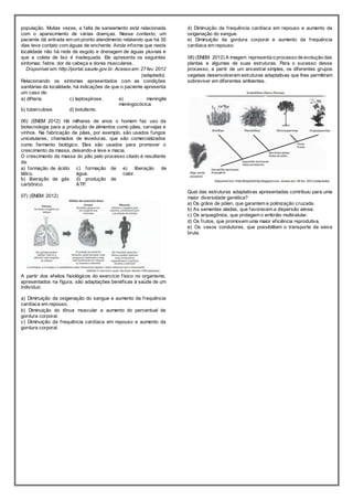 população. Muitas vezes, a falta de saneamento está relacionada 
com o aparecimento de várias doenças. Nesse contexto, um 
paciente dá entrada em um pronto atendimento relatando que há 30 
dias teve contato com águas de enchente. Ainda informa que nesta 
localidade não há rede de esgoto e drenagem de águas pluviais e 
que a coleta de lixo é inadequada. Ele apresenta os seguintes 
sintomas: febre, dor de cabeça e dores musculares. 
Disponível em: http://portal.saude.gov.br. Acesso em: 27 fev. 2012 
(adaptado). 
Relacionando os sintomas apresentados com as condições 
sanitárias da localidade, há indicações de que o paciente apresenta 
um caso de: 
a) dif teria. c) leptospirose. e) meningite 
meningocócica. 
b) tuberculose. d) botulismo. 
06) (ENEM 2012) Há milhares de anos o homem faz uso da 
biotecnologia para a produção de alimentos como pães, cervejas e 
vinhos. Na fabricação de pães, por exemplo, são usados fungos 
unicelulares, chamados de leveduras, que são comercializados 
como fermento biológico. Eles são usados para promover o 
crescimento da massa, deixando-a leve e macia. 
O crescimento da massa do pão pelo processo citado é resultante 
da: 
a) formação de ácido 
c) formação de 
lático. 
água. 
e) liberação de 
calor. 
b) liberação de gás 
carbônico. 
d) produção de 
ATP. 
07) (ENEM 2012) 
A partir dos efeitos f isiológicos do exercício f ísico no organismo, 
apresentados na f igura, são adaptações benéf icas à saúde de um 
indivíduo: 
a) Diminuição da oxigenação do sangue e aumento da f requência 
cardíaca em repouso. 
b) Diminuição do tônus muscular e aumento do percentual de 
gordura corporal. 
c) Diminuição da f requência cardíaca em repouso e aumento da 
gordura corporal. 
d) Diminuição da f requência cardíaca em repouso e aumento da 
oxigenação do sangue. 
e) Diminuição da gordura corporal e aumento da f requência 
cardíaca em repouso. 
08) (ENEM 2012) A imagem representa o processo de evolução das 
plantas e algumas de suas estruturas. Para o sucesso desse 
processo, a partir de um ancestral simples, os diferentes grupos 
vegetais desenvolveram estruturas adaptativas que lhes permitiram 
sobreviver em diferentes ambientes. 
Qual das estruturas adaptativas apresentadas contribuiu para uma 
maior diversidade genética? 
a) Os grãos de pólen, que garantem a polinização cruzada. 
b) As sementes aladas, que favorecem a dispersão aérea. 
c) Os arquegônios, que protegem o embrião multicelular. 
d) Os f rutos, que promovem uma maior ef iciência reprodutiva. 
e) Os vasos condutores, que possibilitam o transporte da seiva 
bruta. 
 