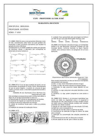 CEPI - PROFESSOR ALCIDE JUBÉ 
MARATONA DO ENEM 
DISCIPLINA: BIOLOGIA 
PROFESSOR: ANTÔNIO 
SÉRIE: 1º ANO 
01) (ENEM 2009) Os seres vivos apresentam diferentes ciclos 
de vida, caracterizados pelas fases nas quais gametas são 
produzidos e pelos processos reprodutivos que resultam na 
geração de novos indivíduos. 
Considerando-se um modelo simplif icado padrão para geração 
de indivíduos viáveis, a alternativa que corresponde ao 
observado em seres humanos é: 
02) (ENEM 2012) O uso da água aumenta de acordo com as 
necessidades da população no mundo. Porém, diferentemente 
do que se possa imaginar, o aumento do consumo de água 
superou em duas vezes o crescimento populacional durante o 
século XX. 
TEIXEIRA, W. et al. Decifrando a Terra. São Paulo: Cia. 
Editora Nacional, 2009. 
Uma estratégia socioespacial que pode contribuir para alterar a 
lógica de uso da água apresentada no texto é a: 
a) intensif icação do controle do desmatamento de f lorestas. 
b) expansão da irrigação por aspersão das lavouras. 
c) adoção de técnicas tradicionais de produção. 
d) criação de incentivos f iscais para o cultivo de produtos 
orgânicos. 
e) ampliação de sistemas de reutilização hídrica. 
03) (ENEM 2012) 
A condição f ísica apresentada pelo personagem da tirinha é 
um fator de risco que pode desencadear doenças como: 
a) 
b) 
c) 
d) 
diabetes. 
beribéri. 
anemia. 
escorbuto. 
e) 
fenilcetonúria. 
04) (ENEM 2012) Quando colocados em água, os fosfolipídeos 
tendem a for mar lipossomos, estruturas formadas por uma 
bicamada lipídica, conforme mostrado na f igura. Quando 
rompida, essa estrutura tende a se reorganizar em um novo 
lipossomo. 
Disponível em: http://course1.winona.edu. Acesso em: 1 mar. 
2012 (adaptado). 
Esse arranjo característico se deve ao fato de os fosfolipídios 
apresentarem uma natureza 
a) polar, ou seja, serem inteiramente solúveis em água. 
b) apolar, ou seja, não serem solúveis em solução aquosa. 
c) insaturada, ou seja, possuírem duplas ligações em sua 
estrutura. 
d) anf if ílica, ou seja, possuírem uma parte hidrof ílica e outra 
hidrofóbica. 
e) anfotérica, ou seja, podem comportar-se como ácidos e 
bases. 
05) (ENEM 2012) Osmose é um processo espontâneo que 
ocorre em todos os organismos vivos e é essencial à 
manutenção da vida. Uma solução 0,15 mol/L de NaCℓ (cloreto 
de sódio) possui a mesma pressão osmótica das soluções 
presentes nas células humanas. 
A imersão de uma célula humana em uma solução 0,20 mol/L 
de NaCℓ tem, como consequência, a: 
a) adsorção de íons Na+ sobre a superf ície da célula. 
b) transferência de moléculas de água do interior da célula 
para a solução. 
c) diminuição da concentração das soluções presentes na 
célula. 
d) transferência de íons Na+ da célula para a solução. 
e) difusão rápida de íons Na+ para o interior da célula. 
 