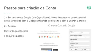 organicadigital.com
Passos para criação da Conta
16
1 - Ter uma conta Google (um @gmail.com). Muito importante: que este email
esteja vinculado com o Google Analytics do seu site e com o Search Console.
2 - Acessar
(adwords.google.com)
e seguir os passos.
 
