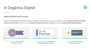 organicadigital.com 3
Agência Digital para inovação
Somos reconhecidos nacionalmente pelos resultados que geramos aos nossos clientes, somos agência oficial no Google
Partners desde 2015, primeira e única Agência Diamond da Rock Content e parceira Gold da Resultados Digitais.
A primeira e única agência
diamante do Brasil!
Somos uma agência oficialmente
recomendada pela Google!
Agência Gold: Entre as trinta
melhores do Brasil
A Orgânica Digital
 