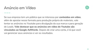 organicadigital.com
Anúncio em Vídeo
33
Se sua empresa tem um público que se interessa por conteúdos em vídeo,
além de apostar nesse formato para produção própria de materiais, vale
tentar os anúncios no Youtube para divulgação da sua marca e para geração
de Leads. Vale destacar que os anúncios em vídeo do Youtube são
vinculados ao Google AdWords. Depois de criar uma conta, é lá que você
vai gerenciar seus anúncios e ver os resultados.
 