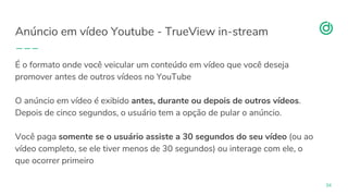organicadigital.com
Anúncio em vídeo Youtube - TrueView in-stream
34
É o formato onde você veicular um conteúdo em vídeo que você deseja
promover antes de outros vídeos no YouTube
O anúncio em vídeo é exibido antes, durante ou depois de outros vídeos.
Depois de cinco segundos, o usuário tem a opção de pular o anúncio.
Você paga somente se o usuário assiste a 30 segundos do seu vídeo (ou ao
vídeo completo, se ele tiver menos de 30 segundos) ou interage com ele, o
que ocorrer primeiro
 