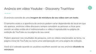 organicadigital.com
Anúncio em vídeo Youtube - Discovery TrueView
35
O anúncio consiste de uma imagem de miniatura do seu vídeo com um texto.
O tamanho exato e a aparência do anúncio podem variar dependendo do local em que
ele aparece, anúncios vídeo discovery sempre convidam as pessoas a clicar para
assistir ao vídeo então ele é redirecionado e o vídeo é reproduzido na página de
exibição do YouTube ou na página do seu canal.
Podem aparecer nos resultados de pesquisa, com os vídeos relacionados ao tema, na
página inicial do YouTube ou como uma sobreposição em uma página de exibição.
Você só é cobrado quando os usuários escolhem assistir ao seu anúncio clicando na
miniatura.
 