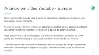 organicadigital.com
Anúncio em vídeo Youtube - Bumper
36
Com esse formato quando você alcança os espectadores de forma ampla com uma
mensagem curta e marcante.
O anúncio bumper tem em média seis segundos é exibido antes, durante ou depois
de outros vídeos. Os espectadores não têm a opção de pular o anúncio.
Você paga com base nas impressões. Os anúncios bumper usam lances de CPM
(custo por mil impressões), e você paga a cada mil exibições do seu anúncio.
Também podem ser anunciados utilizando a rede de display do Google, aparecendo
como um banner na parte superior da página, ou com banners sobre os vídeos em
exibição.
 