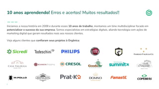 organicadigital.com
10 anos aprendendo! Erros e acertos! Muitos resultados!!
Iniciamos a nossa história em 2008 e durante esses 10 anos de trabalho, montamos um time multidisciplinar focado em
potencializar o sucesso da sua empresa. Somos especialistas em estratégias digitais, aliando tecnologia com ações de
marketing digital que geram resultados reais aos nossos clientes.
Veja alguns clientes que confiaram seus projetos à Orgânica:
 