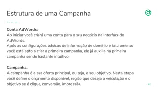 organicadigital.com
Estrutura de uma Campanha
42
Conta AdWords:
Ao iniciar você criará uma conta para o seu negócio na Interface do
AdWords.
Após as configurações básicas de informação de domínio e faturamento
você está apto a criar a primeira campanha, ele já auxilia na primeira
campanha sendo bastante intuitivo
Campanha:
A campanha é a sua oferta principal, ou seja, o seu objetivo. Nesta etapa
você define o orçamento disponível, região que deseja a veiculação e o
objetivo se é clique, conversão, impressão.
 