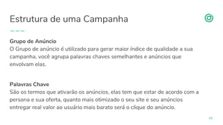 organicadigital.com
Estrutura de uma Campanha
43
Grupo de Anúncio
O Grupo de anúncio é utilizado para gerar maior índice de qualidade a sua
campanha, você agrupa palavras chaves semelhantes e anúncios que
envolvam elas.
Palavras Chave
São os termos que ativarão os anúncios, elas tem que estar de acordo com a
persona e sua oferta, quanto mais otimizado o seu site e seu anúncios
entregar real valor ao usuário mais barato será o clique do anúncio.
 