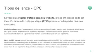 organicadigital.com
Tipos de lance - CPC
51
Se você quiser gerar tráfego para seu website, o foco em cliques pode ser
ideal. Os lances de custo por clique (CPC) podem ser adequados para sua
campanha.
Maximizar cliques: esta é uma estratégia de lances automáticos. Essa é a maneira mais simples de definir lances
para gerar cliques. Basta definir um orçamento diário para o sistema do AdWords gerenciar seus lances
automaticamente de modo a gerar o maior número possível de cliques com seu orçamento.
Lance de CPC manual: permite que você gerencie os lances máximos de CPC por conta própria. Você pode definir
lances diferentes para cada grupo de anúncios da sua campanha ou para palavras-chave ou canais individuais. Se
descobrir que determinados canais ou palavras-chave são mais lucrativos, você poderá usar o lance manual para
alocar mais do seu orçamento de publicidade para essas palavras-chave ou esses canais.
 