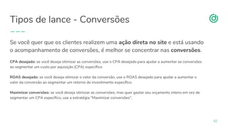 organicadigital.com
Tipos de lance - Conversões
52
Se você quer que os clientes realizem uma ação direta no site e está usando
o acompanhamento de conversões, é melhor se concentrar nas conversões.
CPA desejado: se você deseja otimizar as conversões, use o CPA desejado para ajudar a aumentar as conversões
ao segmentar um custo por aquisição (CPA) específico.
ROAS desejado: se você deseja otimizar o valor da conversão, use o ROAS desejado para ajudar a aumentar o
valor da conversão ao segmentar um retorno do investimento específico.
Maximizar conversões: se você deseja otimizar as conversões, mas quer gastar seu orçamento inteiro em vez de
segmentar um CPA específico, use a estratégia "Maximizar conversões".
 