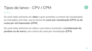 organicadigital.com
Tipos de lance - CPV / CPM
53
Se você exibe anúncios em vídeo e quer aumentar o número de visualizações
ou interações com eles, use os lances de custo por visualização (CPV) ou de
custo por mil impressões (CPM).
Se você exibe anúncios em vídeo e sua meta é aumentar a consideração do
produto ou da marca, use o lance de custo por visualização (CPV).
 