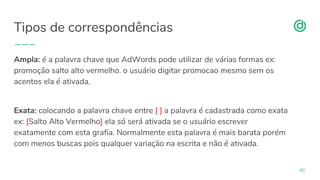 organicadigital.com
Tipos de correspondências
60
Ampla: é a palavra chave que AdWords pode utilizar de várias formas ex:
promoção salto alto vermelho. o usuário digitar promocao mesmo sem os
acentos ela é ativada.
Exata: colocando a palavra chave entre [ ] a palavra é cadastrada como exata
ex: [Salto Alto Vermelho] ela só será ativada se o usuário escrever
exatamente com esta grafia. Normalmente esta palavra é mais barata porém
com menos buscas pois qualquer variação na escrita e não é ativada.
 