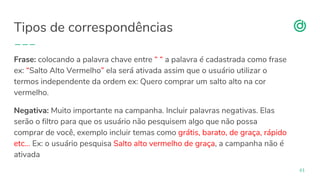 organicadigital.com
Tipos de correspondências
61
Frase: colocando a palavra chave entre “ “ a palavra é cadastrada como frase
ex: “Salto Alto Vermelho” ela será ativada assim que o usuário utilizar o
termos independente da ordem ex: Quero comprar um salto alto na cor
vermelho.
Negativa: Muito importante na campanha. Incluir palavras negativas. Elas
serão o filtro para que os usuário não pesquisem algo que não possa
comprar de você, exemplo incluir temas como grátis, barato, de graça, rápido
etc… Ex: o usuário pesquisa Salto alto vermelho de graça, a campanha não é
ativada
 