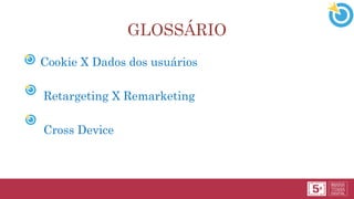 • Cookie X Dados dos usuários
• Retargeting X Remarketing
• Cross Device
GLOSSÁRIO
 