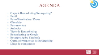 AGENDA
• O que é Remarketing/Retargeting?
• Funil
• Fatos/Resultados / Cases
• Glossário
• Ferramentas
• Anúncios
• Tipos de Remarketing
• Remarketing by Google
• Retargeting by Facebook
• Outras ferramentas de Retargeting
• Dicas de otimizações
 