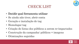 CHECK LIST
• Decidir qual ferramenta utilizar
• Se ainda não tiver, abrir conta
• Geração e instalação de tag
• Homologar tag
• Criação de listas dos públicos a serem re-impactados
• Construção da campanha: públicos + imagens
• Otimizações seguidas
 