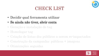 CHECK LIST
• Decidir qual ferramenta utilizar
• Se ainda não tiver, abrir conta
• Geração e instalação de tag
• Homologar tag
• Criação de listas dos públicos a serem re-impactados
• Construção da campanha: públicos + imagens
• Otimizações seguidas
 