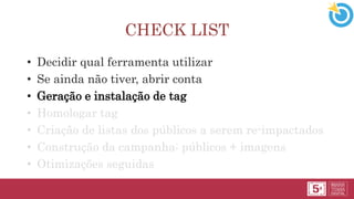 CHECK LIST
• Decidir qual ferramenta utilizar
• Se ainda não tiver, abrir conta
• Geração e instalação de tag
• Homologar tag
• Criação de listas dos públicos a serem re-impactados
• Construção da campanha: públicos + imagens
• Otimizações seguidas
 