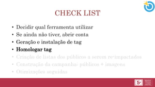 CHECK LIST
• Decidir qual ferramenta utilizar
• Se ainda não tiver, abrir conta
• Geração e instalação de tag
• Homologar tag
• Criação de listas dos públicos a serem re-impactados
• Construção da campanha: públicos + imagens
• Otimizações seguidas
 