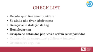CHECK LIST
• Decidir qual ferramenta utilizar
• Se ainda não tiver, abrir conta
• Geração e instalação de tag
• Homologar tag
• Criação de listas dos públicos a serem re-impactados
• Construção da campanha: públicos + imagens
• Otimizações seguidas
 