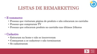 LISTAS DE REMARKETING
• E-commerce
• Pessoas que visitaram página de produto e não colocaram no carrinho
• Pessoas que compraram TV
• Pessoas que colocaram produto no carrinho nas últimos 24horas
• Cadastro
• Entraram na home e não se inscreveram
• Começaram a se cadastrar e não terminaram
• Se cadastraram
 