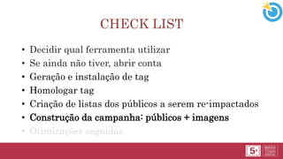 CHECK LIST
• Decidir qual ferramenta utilizar
• Se ainda não tiver, abrir conta
• Geração e instalação de tag
• Homologar tag
• Criação de listas dos públicos a serem re-impactados
• Construção da campanha: públicos + imagens
• Otimizações seguidas
 