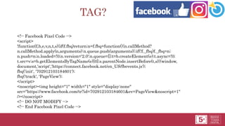 TAG?
<!-- Facebook Pixel Code -->
<script>
!function(f,b,e,v,n,t,s){if(f.fbq)return;n=f.fbq=function(){n.callMethod?
n.callMethod.apply(n,arguments):n.queue.push(arguments)};if(!f._fbq)f._fbq=n;
n.push=n;n.loaded=!0;n.version='2.0';n.queue=[];t=b.createElement(e);t.async=!0;
t.src=v;s=b.getElementsByTagName(e)[0];s.parentNode.insertBefore(t,s)}(window,
document,'script','https://connect.facebook.net/en_US/fbevents.js');
fbq('init', '702912103184601');
fbq('track', 'PageView');
</script>
<noscript><img height="1" width="1" style="display:none"
src="https://www.facebook.com/tr?id=702912103184601&ev=PageView&noscript=1"
/></noscript>
<!-- DO NOT MODIFY -->
<!-- End Facebook Pixel Code -->
 