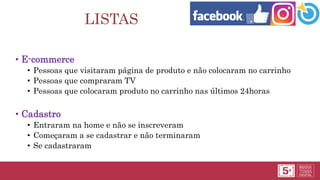 LISTAS
• E-commerce
• Pessoas que visitaram página de produto e não colocaram no carrinho
• Pessoas que compraram TV
• Pessoas que colocaram produto no carrinho nas últimos 24horas
• Cadastro
• Entraram na home e não se inscreveram
• Começaram a se cadastrar e não terminaram
• Se cadastraram
 