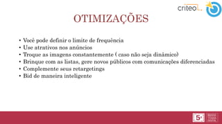 OTIMIZAÇÕES
• Você pode definir o limite de frequência
• Use atrativos nos anúncios
• Troque as imagens constantemente ( caso não seja dinâmico)
• Brinque com as listas, gere novos públicos com comunicações diferenciadas
• Complemente seus retargetings
• Bid de maneira inteligente
 
