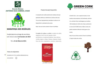 MARATONA DOS RESÍDUOS 
A ação decorre ao longo do ano letivo, 
com início no dia 1 de Outubro de 2014 e 
fim a 31 de Maio de 2015. 
A Green Cork , com o apoio de cada um, das escolas, dos escuteiros, do Continente, do Amo- rim, do Dolce Vita e da Biological, já recolheu 120 toneladas de rolhas de cortiça e plantaram- se cerca de 41 600 árvores. Adere a esta cam- panha trazendo rolhas de cortiça para a tua escola. 
Nota: No ano letivo anterior foram recolhidos 21 Kg de rolhas de cortiça. 
Projeto Geração Depositrão 
A campanha de recolha selectiva de resíduos de equi- pamentos elétricos e eletrónicos continua este ano. Traz os teus equipamentos avariados e coloca-os no Depositrão no polivalente da escola. 
Nota: No ano lectivo anterior foram recolhidos 
Exemplos de resíduos a recolher: secadores de cabelo, máquinas de café, ferros de engomar, telefo- nes/telemóveis, torradeiras/tostadeiras, facas elétricas, varinhas mágicas, relógios, balanças, máquinas fotográ- ficas, televisões, computadores, monitores, impressoras, 
Temos um compromisso: 
Aumentar em 3 % a recolha relativamente ao ano anterior! 