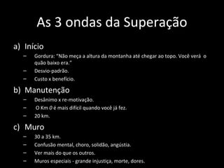 As 3 ondas da Superação
a) Início
– Gordura: “Não meça a altura da montanha até chegar ao topo. Você verá o
quão baixo era.”
– Desvio-padrão.
– Custo x benefício.
b) Manutenção
– Desânimo x re-motivação.
– O Km 0 é mais difícil quando você já fez.
– 20 km.
c) Muro
– 30 a 35 km.
– Confusão mental, choro, solidão, angústia.
– Ver mais do que os outros.
– Muros especiais - grande injustiça, morte, dores.
 