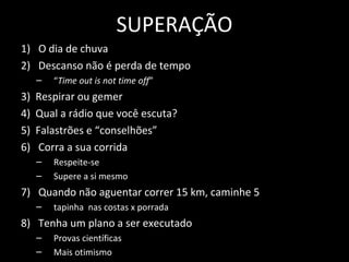 SUPERAÇÃO
1) O dia de chuva
2) Descanso não é perda de tempo
– “Time out is not time off”
3) Respirar ou gemer
4) Qual a rádio que você escuta?
5) Falastrões e “conselhões”
6) Corra a sua corrida
– Respeite-se
– Supere a si mesmo
7) Quando não aguentar correr 15 km, caminhe 5
– tapinha nas costas x porrada
8) Tenha um plano a ser executado
– Provas científicas
– Mais otimismo
 