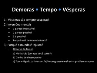 Demoras • Tempo • Vésperas
1) Vésperas são sempre vésperas!
2) Inversões mentais
– 1 parece impossível
– 2 parece possível
– 3 é possível
– Porquê está demorando tanto?
3) Porquê o mundo é injusto?
– Decurso do tempo
a) Motivação (por que você corre?)
b) Ganho de desempenho
c) Tomar fígado batido com feijão-progresso é enfrentar problemas novos
 