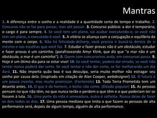 Mantras
1. A diferença entre o sonho e a realidade é a quantidade certa de tempo e trabalho. 2.
Concurso não se faz para passar, mas até passar. 3. Concurso público: a dor é temporária;
o cargo é para sempre. 4. Se você tem um plano, vai acabar executando-o; se você não
tem um plano, o executado é você. 5. A vitória se alcança com a conjugação e equilíbrio da
mente com o corpo. 6. Não há felicidade delivery, você precisa ir buscá-la dentro de si
mesmo e nas escolhas que você faz. 7. Estudar e fazer provas não é um obstáculo; estudar
e fazer provas é um caminho. (parafraseando Amyr Klink, que diz que "o mar não é um
obstáculo, o mar é um caminho"). 8. Quem com concurseiros anda, em concursos passa. 9.
Hoje é um ótimo dia para se estar vivo! 10. Se você tentar, poderá dar errado; se você não
tentar nunca poderá dar certo. Se você tentar e não der certo, se for melhorando um dia
dará. 11. Não importa quão boa é sua desculpa, seria muito melhor não estragar seu
sonho por causa dela. (inspirado em citação de Alan Cooper, webdesigner) 12. O futuro é
um pouco incerto, mas muito promissor. (Fontenele) 13. Toda Terra Prometida tem um
deserto antes. 14. O que é do homem, o bicho não come. (Ditado popular) 15. As pessoas
pensam no que não têm, no que nunca terão e perdem o que têm e o que poderiam ter se
fossem à luta. 16. Uma parte da vida é semeadura, outra é colheita. Nunca deixe de fazer
os dois todos os dias. 17. Uma pessoa mediana que imita o que fazem as pessoas de alta
performance será, depois de algum tempo, alguém de alta performance.
 