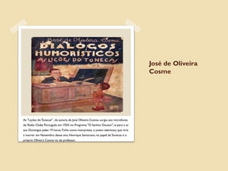 José de Oliveira
                                                                                    Cosme




As "Lições do Tonecas" , da autoria de José Oliveira Cosme, surgiu aos microfones
do Rádio Clube Português em 1934, no Programa "O Senhor Doutor", ia para o ar
aos Domingos pelas 19 horas. Tinha como interpretes, o jovem talentoso, que viria
a morrer em Novembro desse ano, Henrique Samorano, no papel de Tonecas e o
próprio Oliveira Cosme no de professor.
 