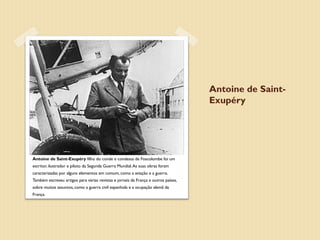Antoine de Saint-
                                                                                    Exupéry




Antoine de Saint-Exupéry filho do conde e condessa de Foscolombe foi um
escritor, ilustrador e piloto da Segunda Guerra Mundial. As suas obras foram
caracterizadas por alguns elementos em comum, como a aviação e a guerra.
Também escreveu artigos para várias revistas e jornais da França e outros países,
sobre muitos assuntos, como a guerra civil espanhola e a ocupação alemã da
França.
 