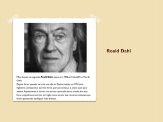 Roald Dahl




Filho de pais noruegueses, Roald Dahl, nasceu em 1916, em Llandaff, no País de
Gales.
Depois de ter passado parte da sua vida no Quénia, voltou em 1952 para
Inglaterra, começando a escrever livros quer para crianças e jovens quer para
adultos. Rapidamente se tornou um escritor apreciado, tanto através dos seus
livros originalmente escritos em inglês como através das inúmeras traduções que
foram aparecendo nas línguas mais diversas.
 