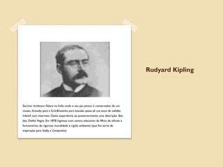 Rudyard Kipling




Escritor britânico. Nasce na Índia onde o seu pai, pintor, é conservador de um
museu. Enviado para a Grã-Bretanha para estudar, passa ali uns anos de solidão
infantil num internato. Desta experiência sai posteriormente uma descrição: Bee,
bee, Ovelha Negra. Em 1878 ingressa num centro educativo de filhos de oficiais e
funcionários, de rigorosa moralidade e rígido ambiente (que lhe serve de
inspiração para Stalky e Companhia).    
 