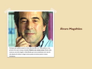Álvaro Magalhães




Álvaro Magalhães nasceu no Porto, em 1951.
Começou por publicar poesia no início dos anos 80 e, em 1982, publicou o seu
primeiro livro para crianças, intitulado História com muitas Letras. Desde então
construiu uma obra singular e diversificada, que conta actualmente com mais de
três dezenas de títulos e integra contos, poesia, narrativas juvenis e textos
dramáticos.
 