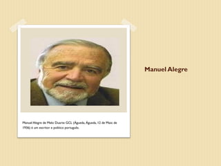 Manuel Alegre




Manuel Alegre de Melo Duarte GCL (Águeda, Águeda, 12 de Maio de
1936) é um escritor e político português.
 