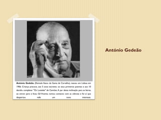 António Gedeão




António Gedeão, (Rómulo Vasco da Gama de Carvalho), nasceu em Lisboa em
1906. Criança precoce, aos 5 anos escreveu os seus primeiros poemas e aos 10
decidiu completar "Os Lusíadas" de Camões. A par desta inclinação para as letras,
ao entrar para o liceu Gil Vicente, tomou contacto com as ciências e foi aí que
despertou             nele            um              novo             interesse.
 
