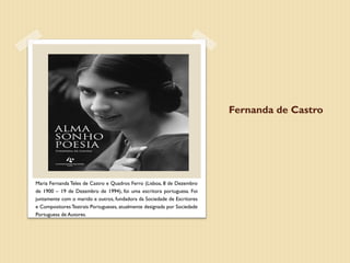 Fernanda de Castro




Maria Fernanda Teles de Castro e Quadros Ferro (Lisboa, 8 de Dezembro
de 1900 – 19 de Dezembro de 1994), foi uma escritora portuguesa. Foi
juntamente com o marido e outros, fundadora da Sociedade de Escritores
e Compositores Teatrais Portugueses, atualmente designada por Sociedade
Portuguesa de Autores.
 