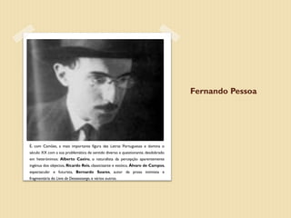 Fernando Pessoa




É, com Camões, a mais importante figura das Letras Portuguesas e domina o
século XX com a sua problemática de sentido diverso e questionante, desdobrado
em heterónimos: Alberto Caeiro, o naturalista da percepção aparentemente
ingénua dos objectos, Ricardo Reis, classicizante e estóico, Álvaro de Campos,
espectacular e futurista, Bernardo Soares, autor da prosa intimista e
fragmentária do Livro do Desassossego, e vários outros.
 