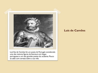 Luís de Camões




Luís Vaz de Camões foi um poeta de Portugal, considerado
uma das maiores figuras da literatura em língua
portuguesa e um dos grandes poetas do ocidente. Pouco
se sabe com certeza sobre a sua vida.
 