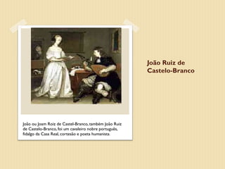 João Ruiz de
                                                       Castelo-Branco




João ou Joam Roiz de Castel-Branco, também João Ruiz
de Castelo-Branco, foi um cavaleiro nobre português,
fidalgo da Casa Real, cortesão e poeta humanista.
 
