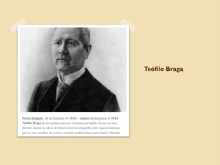 Teófilo Braga




Ponta Delgada, 24 de Fevereiro de 1843— Lisboa, 28 de Janeiro de 1924
Teófilo Braga foi um político, escritor e ensaísta português. Da sua carreira
literária contam-se obras de história literária, etnografia (com especial destaque
para as suas recolhas de contos e canções tradicionais), poesia, ficção e filosofia.
 