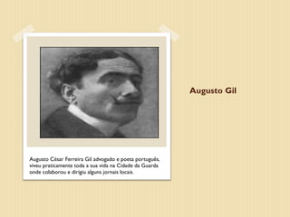 Augusto Gil




Augusto César Ferreira Gil advogado e poeta português,
viveu praticamente toda a sua vida na Cidade da Guarda
onde colaborou e dirigiu alguns jornais locais.
 