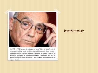 José Saramago




Em 1972 e 1973 fez parte da redacção do Jornal "Diário de Lisboa" onde foi
comentador político, tendo também coordenado, durante alguns meses, o
suplemento cultural daquele vespertino. Pertenceu à primeira Direcção da
Associação Portuguesa de Escritores. Entre Abril e Novembro de 1975 foi
director-adjunto do "Diário de Notícias". Desde 1976 vive exclusivamente do seu
trabalho literário.
 