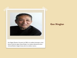 Gao Xingjian




Gao Xingjian (Ganzhou, 4 de janeiro de 1940) é um novelista, dramaturgo e crítico
literário francês de origem chinesa. Também é um tradutor, sobretudo das obras
de Samuel Beckett e Eugène Ionesco, além de se dedicar à pintura.
 