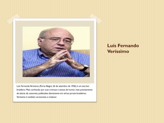 Luís Fernando
                                                                                    Veríssimo




Luís Fernando Veríssimo (Porto Alegre, 26 de setembro de 1936) é um escritor
brasileiro. Mais conhecido por suas crónicas e textos de humor, mais precisamente
de sátiras de costumes, publicados diariamente em vários jornais brasileiros,
Veríssimo é também cartoonista e tradutor.
 